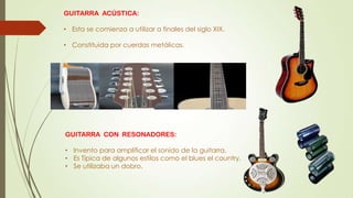GUITARRA ACÚSTICA:
• Esta se comienza a utilizar a finales del siglo XIX.
• Constituida por cuerdas metálicas.
GUITARRA CON RESONADORES:
• Invento para amplificar el sonido de la guitarra.
• Es Típica de algunos estilos como el blues el country.
• Se utilizaba un dobro.
 