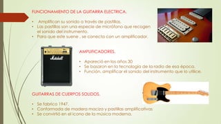 FUNCIONAMIENTO DE LA GUITARRA ELECTRICA.
• Amplifican su sonido a través de pastillas.
• Las pastillas son una especie de micrófono que recogen
el sonido del instrumento.
• Para que este suene , se conecta con un amplificador.
AMPLIFICADORES.
• Apareció en los años 30
• Se basaron en la tecnología de la radio de esa época.
• Función, amplificar el sonido del instrumento que lo utilice.
GUITARRAS DE CUERPOS SOLIDOS.
• Se fabrico 1947.
• Conformada de madera maciza y pastillas amplificativas
• Se convirtió en el icono de la música moderna.
 