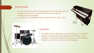 PIANO RHODES.
• Se creo el año 40 pero se hizo popular entre los años 60 y 70.
• Es electromecánico, suena con placas mecánicas
amplificado por pastillas.
• Su sonido es un emblema de la música funky ,soul y Jazz.
Harold
Rhodes
LA BATERIA.
• Su utilización comenzó en el jazz de EEUU, en el siglo XX
• Antes se usaba todo por separado bombom , caja ,
platillos y lo tocaban distintas personas es allí donde la
batería cambia en la forma de emplearse.
 