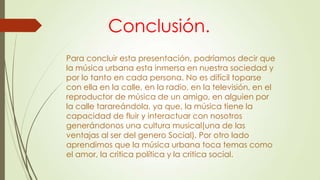 Conclusión.
Para concluir esta presentación, podríamos decir que
la música urbana esta inmersa en nuestra sociedad y
por lo tanto en cada persona. No es difícil toparse
con ella en la calle, en la radio, en la televisión, en el
reproductor de música de un amigo, en alguien por
la calle tarareándola, ya que, la música tiene la
capacidad de fluir y interactuar con nosotros
generándonos una cultura musical(una de las
ventajas al ser del genero Social). Por otro lado
aprendimos que la música urbana toca temas como
el amor, la critica política y la critica social.
 