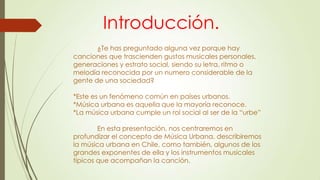 Introducción.
¿Te has preguntado alguna vez porque hay
canciones que trascienden gustos musicales personales,
generaciones y estrato social, siendo su letra, ritmo o
melodía reconocida por un numero considerable de la
gente de una sociedad?
*Este es un fenómeno común en países urbanos.
*Música urbana es aquella que la mayoría reconoce.
*La música urbana cumple un rol social al ser de la “urbe”
En esta presentación, nos centraremos en
profundizar el concepto de Música Urbana, describiremos
la música urbana en Chile, como también, algunos de los
grandes exponentes de ella y los instrumentos musicales
típicos que acompañan la canción.
 