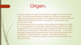 Origen.
La música urbana no tiene muy definido el origen, esta “música de
calle” ha ido trascendiendo a lo largo de la historia, pasando por
nuestros antepasados también, en un ejemplo de que en los pueblos
indígenas tocaban libremente “instrumentos” para decirlo así y
provocaban ritmos.
En forma general se dice que la música urbana se originó en el siglo
XX, ya que existían los materiales suficientes para sustentar un ritmo
acompañante a la vocalización que la gente cantaba en las calles;
también por la adquisición del público (masificación). En las más
populares empezaron las grabaciones de sus temas musicales para
su posterior comercialización y difusión, además mediante la
reproducción en las radios y así provocando una popularidad aún
mayor de estas.
 