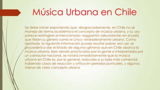 Música Urbana en Chile
Se debe iniciar exponiendo que, desgraciadamente, en Chile no se
maneja de forma académica el concepto de música urbana, y su uso
parece restringirse al mencionado: reggaetón (abundantes en el país)
que tildan su género como el único verdaderamente urbano. Como
resultado, la siguiente información puede resultar pobre; aún así, se
procederá a dar el listado de algunos géneros que en Chile abarca la
música urbana, bien siendo practicados por la gente o interpretados por
un cantautor nacional, se notará inmediatamente que la música
urbana en Chile es, por lo general, reducida a su lado más comercial,
habiendo casos de reacción y crítica en periodos puntuales, y algunos
menos de claro concepto urbano
 