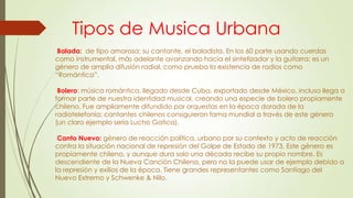 Tipos de Musica Urbana
Balada: de tipo amorosa; su cantante, el baladista. En los 60 parte usando cuerdas
como instrumental, más adelante avanzando hacia el sintetizador y la guitarra; es un
género de amplia difusión radial, como prueba la existencia de radios como
“Romántica”.
Bolero: música romántica, llegado desde Cuba, exportado desde México, incluso llega a
formar parte de nuestra identidad musical, creando una especie de bolero propiamente
chileno. Fue ampliamente difundido por orquestas en la época dorada de la
radiotelefonía; cantantes chilenos consiguieron fama mundial a través de este género
(un claro ejemplo sería Lucho Gatica).
Canto Nuevo: género de reacción política, urbano por su contexto y acto de reacción
contra la situación nacional de represión del Golpe de Estado de 1973. Este género es
propiamente chileno, y aunque dura solo una década recibe su propio nombre. Es
descendiente de la Nueva Canción Chilena, pero no la puede usar de ejemplo debido a
la represión y exilios de la época. Tiene grandes representantes como Santiago del
Nuevo Extremo y Schwenke & Nilo.
 