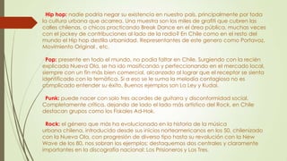 Hip hop: nadie podría negar su existencia en nuestro país, principalmente por toda
la cultura urbana que acarrea. Una muestra son los miles de grafiti que cubren las
calles chilenas, o chicos practicando Break Dance en el área pública, muchas veces
con el jockey de contribuciones al lado de la radio? En Chile como en el resto del
mundo el Hip hop destila urbanidad. Representantes de este genero como Portavoz,
Movimiento Original , etc.
Pop: presente en todo el mundo, no podía faltar en Chile. Surgiendo con la recién
explicada Nueva Ola, se ha ido masificando y perfeccionando en el mercado local,
siempre con un fin más bien comercial, alcanzado al lograr que el receptor se sienta
identificado con la temática. Si a eso se le suma la melodía contagiosa no es
complicado entender su éxito. Buenos ejemplos son La Ley y Kudai.
Punk: puede nacer con solo tres acordes de guitarra y disconformidad social.
Completamente crítica, dejando de lado el lado más artístico del Rock, en Chile
destacan grupos como los Fiskales Ad-Hok.
Rock: el género que más ha evolucionado en la historia de la música
urbana chilena, introducido desde sus inicios norteamericanos en los 50, chilenizado
con la Nueva Ola, con progresión de diverso tipo hasta su revolución con la New
Wave de los 80, nos sobran los ejemplos; destaquemos dos centrales y claramente
importantes en la discografía nacional: Los Prisioneros y Los Tres.
 