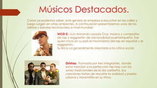 Músicos Destacados.
Como ya podemos saber, este genero se empieza a escuchar en las calles y
luego surgen en otros ambientes. A continuación presentaremos unos de los
solistas y bandas reconocidos a nivel mundial:
VICO C : Luis Armando Lozada Cruz, músico y compositor
de rap y reggaetón de nacionalidad puertorriqueño, fue
quien inicio en su país el movimiento del rap en español y el
reggaetón.
Su lírica va generalmente orientada a la critica social.
Orishas: Formada por tres integrantes, donde
estos mezclan a la perfección hip-hop con los
sones tradicionales de la isla caribeña. Sus
canciones tratan de rescatar la oralidad y poesía
urbana y transmitirlo en su ritmo.
 