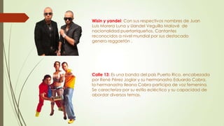 Wisin y yandel: Con sus respectivos nombres de Juan
Luis Morera Luna y Llandel Veguilla Malavé de
nacionalidad puertorriqueños. Cantantes
reconocidos a nivel mundial por sus destacado
genero reggaetón .
Calle 13: Es una banda del país Puerto Rico, encabezada
por René Pérez Joglar y su hermanastro Eduardo Cabra,
la hermanastra Ileana Cabra participa de voz femenina.
Se caracteriza por su estilo ecléctico y su capacidad de
abordar diversos temas.
 