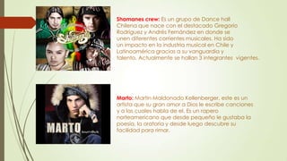 Shamanes crew: Es un grupo de Dance hall
Chilena que nace con el destacado Gregorio
Rodríguez y Andrés Fernández en donde se
unen diferentes corrientes musicales. Ha sido
un impacto en la industria musical en Chile y
Latinoamérica gracias a su vanguardia y
talento. Actualmente se hallan 3 integrantes vigentes.
Marto: Martin Maldonado Kellenberger, este es un
artista que su gran amor a Dios le escribe canciones
y a las cuales habla de el. Es un rapero
norteamericano que desde pequeño le gustaba la
poesía, la oratoria y desde luego descubre su
facilidad para rimar.
 