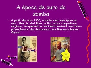A época de ouro do samba A partir dos anos 1930, o samba viveu uma época de ouro. Alem de Noel Rosa, muitos outros compositores surgiram, enriquecendo o cancioneiro nacional com obras-primas.Dentre eles destacamos: Ary Barroso e Dorival Caymmi. 