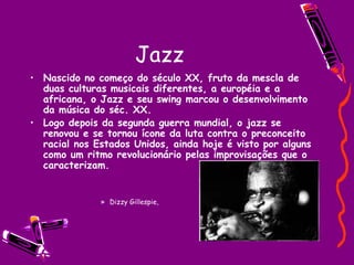Jazz Nascido no começo do século XX, fruto da mescla de duas culturas musicais diferentes, a européia e a africana, o Jazz e seu swing marcou o desenvolvimento da música do séc. XX. Logo depois da segunda guerra mundial, o jazz se renovou e se tornou ícone da luta contra o preconceito racial nos Estados Unidos, ainda hoje é visto por alguns como um ritmo revolucionário pelas improvisações que o caracterizam. Dizzy Gillespie, 