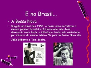 E no Brasil... A Bossa Nova Surgida no final dos 1950, a bossa nova sofisticou a música popular brasileira.Influenciada pelo Jazz, devolveria mais tarde a influência,tendo sido assimilada por músicos do mundo inteiro.Os pais da Bossa Nova são João Gilberto e Tom Jobim.   