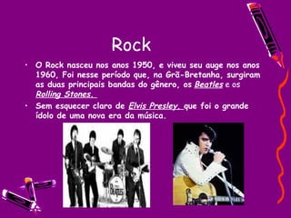 Rock O Rock nasceu nos anos 1950, e viveu seu auge nos anos 1960, Foi nesse período que, na Grã-Bretanha, surgiram as duas principais bandas do gênero, os   Beatles  e os  Rolling Stones.  Sem esquecer claro de  Elvis Presley,  que foi o grande ídolo de uma nova era da música. 