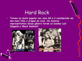 Hard Rock Tornou-se muito popular nos anos 60,e é considerado um dos mais fiéis a origem do rock. Os maiores representantes desse gênero foram as bandas Led Zeppelin e Black Sabbath 