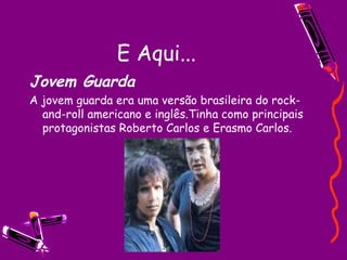 E Aqui... Jovem Guarda A jovem guarda era uma versão brasileira do rock-and-roll americano e inglês.Tinha como principais protagonistas Roberto Carlos e Erasmo Carlos. 