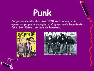 Punk Surgiu em meados dos anos 1970 em Londres, com agressiva proposta anarquista. O grupo mais importante foi o Sex Pistols, ao lado de Ramones. 