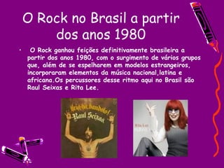 O Rock no Brasil a partir dos anos 1980 O Rock ganhou feições definitivamente brasileira a partir dos anos 1980, com o surgimento de vários grupos que, além de se espelharem em modelos estrangeiros, incorporaram elementos da música nacional,latina e africana.Os percussores desse ritmo aqui no Brasil são Raul Seixas e Rita Lee. 
