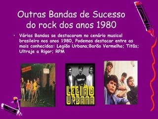 Outras Bandas de Sucesso do rock dos anos 1980 Várias Bandas se destacaram no cenário musical brasileiro nos anos 1980, Podemos destacar entre as mais conhecidas: Legião Urbana;Barão Vermelho; Titãs; Ultraje a Rigor; RPM 