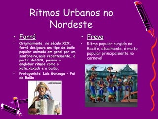 Ritmos Urbanos no Nordeste Forró Originalmente, no século XIX, forró designava um tipo de baile popular animado em geral por um sanfoneiro,mais recentemente, a partir de1990, passou a englobar ritmos como o xote,xaxado e o baião. Protagonista: Luis Gonzaga - Pai do Baião Frevo Ritmo popular surgido no Recife, atualmente, é muito popular principalmente no carnaval 
