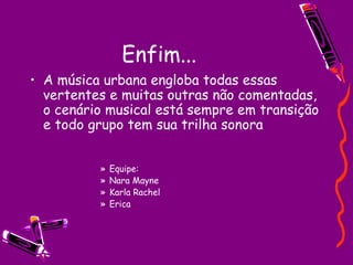 Enfim... A música urbana engloba todas essas vertentes e muitas outras não comentadas, o cenário musical está sempre em transição e todo grupo tem sua trilha sonora Equipe: Nara Mayne  Karla Rachel Erica 