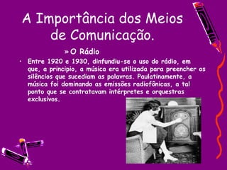 A Importância dos Meios de Comunicação. O Rádio Entre 1920 e 1930, dinfundiu-se o uso do rádio, em que, a principio, a música era utilizada para preencher os silêncios que sucediam as palavras. Paulatinamente, a música foi dominando as emissões radiofônicas, a tal ponto que se contratavam intérpretes e orquestras exclusivos. 