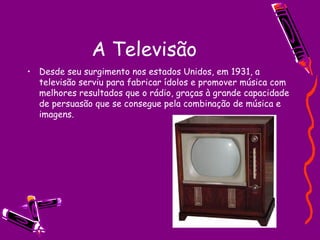 A Televisão Desde seu surgimento nos estados Unidos, em 1931, a televisão serviu para fabricar ídolos e promover música com melhores resultados que o rádio, graças à grande capacidade de persuasão que se consegue pela combinação de música e imagens. 