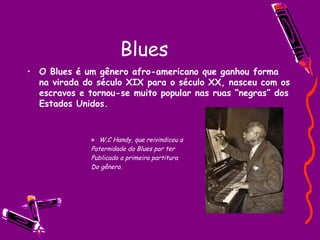 Blues O Blues é um gênero afro-americano que ganhou forma na virada do século XIX para o século XX, nasceu com os escravos e tornou-se muito popular nas ruas “negras” dos Estados Unidos. W.C Handy, que reivindicou a Paternidade do Blues por ter Publicado a primeira partitura  Do gênero.  