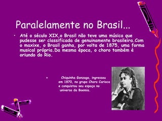 Paralelamente no Brasil... Até o século XIX,o Brasil não teve uma música que pudesse ser classificada de genuinamente brasileira.Com o maxixe, o Brasil ganha, por volta de 1875, uma forma musical própria.Da mesma época, o choro também é oriundo do Rio. Chiquinha Gonzaga, ingressou  em 1870, no grupo Choro Carioca e conquistou seu espaço no  universo da Boemia. 