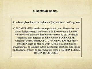 5. INSERÇÃO SOCIAL



5.1 – Inserção e impacto regional e (ou) nacional do Programa

 O PPGMUS –USP, desde sua implantação em 1980 (então, com
  outras designações) já titulou mais de 150 mestres e doutores.
  Atualmente as seguintes instituições contam no seu quadro de
    docentes, com egressos da USP: Unesp, PUCSP, UEPR,
  Unicamp, UFBA, UFRJ, UFG, UFU, UFPA, FASM, FMU e
    UNIMEP, além da própria USP. Além destas instituições
universitárias, há também outras instituições artísticas e de ensino
onde atuam egressos do programa tais como a EMMSP, EMESP,
                      OSESP, OSUSP, OSB.
 