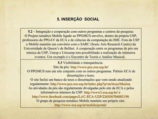 5. INSERÇÃO SOCIAL


    5.2 – Integração e cooperação com outros programas e centros de pesquisa:
 O Projeto temático Mobile ligado ao PPGMUS envolve, dentro da própria USP,
professores do PPGAV da ECA e de ciências da computação do IME. Fora da USP
  o Mobile mantém um convênio com o SARC (Sonic Arts Research Centre) da
 Universidade de Queen’s de Belfast. A cooperação entre os programas de pós em
   música da USP, Unesp e Unicamp tem possibilitado a realização de inúmeros
         eventos. Um exemplo é o Encontro de Teoria e Análise Musical.
                           5.3 Visibilidade e transparência:
                       Site da pós: http://www.pos.eca.usp.br/
  •O PPGMUS tem um site conjunto com os outros programas. Prêmio ECA de

                                 dissertações e teses.
     •O site Inclui um banco de teses e dissertações que vem sendo atualizado

     regularmente: http://www.pos.eca.usp.br/index.php?q=en/teses/Musica.
   •As atividades da pós são regularmente divulgadas pelo site da ECA e pelos

              informativos internos da USP: http://www3.eca.usp.br/ e
       http://www.facebook.com/pages/LAC-ECA-USP/226886704005190
          •O grupo de pesquisa temático Mobile mantém seu próprio site:

                        http://www.eca.usp.br/mobile/portal/
 