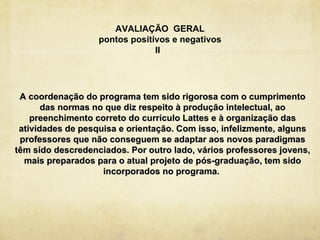 AVALIAÇÃO GERAL
                   pontos positivos e negativos
                                II




 A coordenação do programa tem sido rigorosa com o cumprimento
       das normas no que diz respeito à produção intelectual, ao
    preenchimento correto do currículo Lattes e à organização das
 atividades de pesquisa e orientação. Com isso, infelizmente, alguns
 professores que não conseguem se adaptar aos novos paradigmas
têm sido descredenciados. Por outro lado, vários professores jovens,
  mais preparados para o atual projeto de pós-graduação, tem sido
                    incorporados no programa.
 