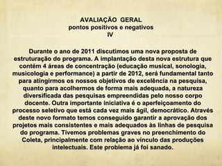 AVALIAÇÃO GERAL
                  pontos positivos e negativos
                               IV

      Durante o ano de 2011 discutimos uma nova proposta de
estruturação do programa. A implantação desta nova estrutura que
  contém 4 áreas de concentração (educação musical, sonologia,
musicologia e performance) a partir de 2012, será fundamental tanto
  para atingirmos os nossos objetivos de excelência na pesquisa,
   quanto para acolhermos de forma mais adequada, a natureza
   diversificada das pesquisas empreendidas pelo nosso corpo
    docente. Outra importante iniciativa é o aperfeiçoamento do
processo seletivo que está cada vez mais ágil, democrático. Através
  deste novo formato temos conseguido garantir a aprovação dos
projetos mais consistentes e mais adequados às linhas de pesquisa
  do programa. Tivemos problemas graves no preenchimento do
   Coleta, principalmente com relação ao vínculo das produções
              intelectuais. Este problema já foi sanado.
 