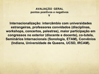 AVALIAÇÃO GERAL
               pontos positivos e negativos
                            V

  Internacionalização: intercâmbio com universidades
   estrangeiras, professores convidados (disciplinas,
workshops, concertos, palestras), maior participação em
 congressos no exterior (discente e docente), co-tutela,
Seminários Internacionais (Sonologia, ETAM), Convênios
   (Indiana, Universidade de Queens, UCSD, IRCAM).
 