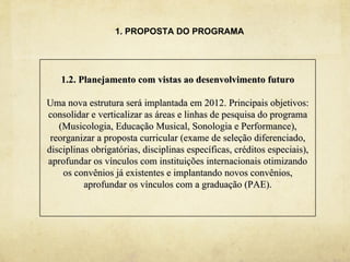 1. PROPOSTA DO PROGRAMA




   1.2. Planejamento com vistas ao desenvolvimento futuro

Uma nova estrutura será implantada em 2012. Principais objetivos:
consolidar e verticalizar as áreas e linhas de pesquisa do programa
   (Musicologia, Educação Musical, Sonologia e Performance),
 reorganizar a proposta curricular (exame de seleção diferenciado,
disciplinas obrigatórias, disciplinas específicas, créditos especiais),
aprofundar os vínculos com instituições internacionais otimizando
    os convênios já existentes e implantando novos convênios,
          aprofundar os vínculos com a graduação (PAE).
 
