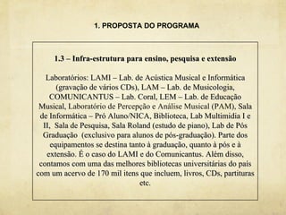 1. PROPOSTA DO PROGRAMA



     1.3 – Infra-estrutura para ensino, pesquisa e extensão

   Laboratórios: LAMI – Lab. de Acústica Musical e Informática
       (gravação de vários CDs), LAM – Lab. de Musicologia,
    COMUNICANTUS – Lab. Coral, LEM – Lab. de Educação
 Musical, Laboratório de Percepção e Análise Musical (PAM), Sala
 de Informática – Pró Aluno/NICA, Biblioteca, Lab Multimidia I e
  II, Sala de Pesquisa, Sala Roland (estudo de piano), Lab de Pós
  Graduação (exclusivo para alunos de pós-graduação). Parte dos
     equipamentos se destina tanto à graduação, quanto à pós e à
   extensão. É o caso do LAMI e do Comunicantus. Além disso,
 contamos com uma das melhores bibliotecas universitárias do país
com um acervo de 170 mil itens que incluem, livros, CDs, partituras
                                etc.
 