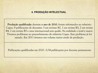 4. PRODUÇÃO INTELECTUAL




 Produção qualificada: durante o ano de 2010, foram informados no relatório
Capes, 9 publicações de docentes: 3 em revistas B2, 1 em revista B3, 2 em revista
B4, 2 em revista B5 e uma internacional sem qualis. Na realidade o total é maior.
 Tivemos problemas no preenchimento do relatório Capes. Este problema já foi
        sanado. Em 2011 tivemos um volume maior ainda de produção.



 Publicações qualificadas em 2010 : 0,34 publicações por docente permanente.
 