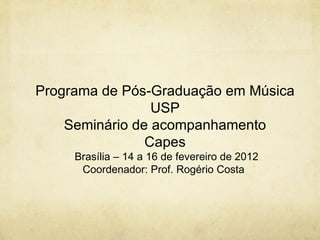 Programa de Pós-Graduação em Música
                 USP
    Seminário de acompanhamento
                Capes
     Brasília – 14 a 16 de fevereiro de 2012
      Coordenador: Prof. Rogério Costa
 