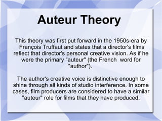 Auteur Theory This theory was first put forward in the 1950s-era by  François Truffaut and states that a director's films reflect that director's personal creative vision. As if he were the primary &quot;auteur&quot; (the French  word for &quot;author&quot;).  The author's creative voice is distinctive enough to shine through all kinds of studio interference. In some cases, film producers are considered to have a similar &quot;auteur&quot; role for films that they have produced. 