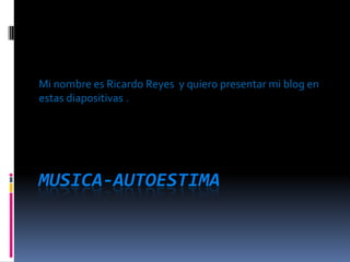 Musica-autoestima Mi nombre es Ricardo Reyes  y quiero presentar mi blog en estas diapositivas . 