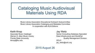 Cataloging Music Audiovisual
Materials Using RDA
2015 August 26
Music Library Association Educational Outreach Subcommittee
Music Library Association Cataloging and Metadata Committee
In cooperation with ALA Editions
Keith Knop
Associate Music Cataloger
Warren D. Allen Music Library
Florida State University
kknop@fsu.edu
Jay Weitz
Senior Consulting Database Specialist
Data Infrastructure and WorldCat
Quality Management Division
OCLC
jay_weitz@oclc.org
 