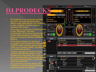    DJ ProDecks es un programa gratuito
    para PC con el que puedesmezclar
    música como hacen los DJ. DJ ProDecks
    es muy completo e incluye algunas
    funciones destacadas.
   Para empezar, la interfaz de DJ ProDecks
    es muy funcional y está bien
    estructurada. En la parte superior tienes
    los dos platos donde se reproducen las
    pistas y en la parte inferior la biblioteca
    musical.
   DJ ProDecks dispone de funciones
    avanzadas como la detección automática
    de BPM, modo Scratch, soporte para
    ASIO, un crossfader fiable y un sistema
    de ecualización preciso.
   Además, el programa cuenta con una
    consola individual de efectos y otra
    deloops para cada plato. Pese a que tiene
    poca variedad (sólo tres ítems por plato),
    los efectos están logrados y el sistema de
    loops funciona bien.
   Si te gusta lo de mezclar música, DJ
    ProDecks es una buenísima opción para
    empezar a hacer tus mezclas.
 