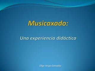 Musicaxado:Una experiencia didáctica Olga Veiga González 