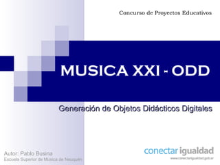 MUSICA XXI - ODD Generación de Objetos Didácticos Digitales Concurso de Proyectos Educativos Autor: Pablo Busina Escuela Superior de Música de Neuquén 