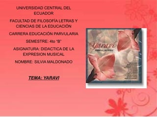 UNIVERSIDAD CENTRAL DEL
ECUADOR
FACULTAD DE FILOSOFÍA LETRAS Y
CIENCIAS DE LA EDUCACIÓN
CARRERA EDUCACIÓN PARVULARIA
SEMESTRE: 4to “B”
ASIGNATURA: DIDACTICA DE LA
EXPRESION MUSICAL
NOMBRE: SILVIA MALDONADO
TEMA: YARAVI
 
