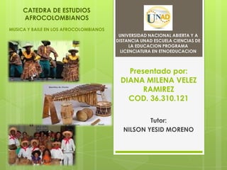 Presentado por:
DIANA MILENA VELEZ
RAMIREZ
COD. 36.310.121
Tutor:
NILSON YESID MORENO
UNIVERSIDAD NACIONAL ABIERTA Y A
DISTANCIA UNAD ESCUELA CIENCIAS DE
LA EDUCACION PROGRAMA
LICENCIATURA EN ETNOEDUCACION
CATEDRA DE ESTUDIOS
AFROCOLOMBIANOS
MUSICA Y BAILE EN LOS AFROCOLOMBIANOS
 