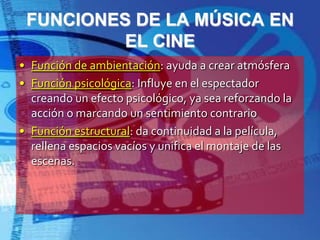 FUNCIONES DE LA MÚSICA ENEL CINEFunción de ambientación: ayuda a crear atmósferaFunción psicológica: Influye en el espectador creando un efecto psicológico, ya sea reforzando la acción o marcando un sentimiento contrarioFunción estructural: da continuidad a la película, rellena espacios vacíos y unifica el montaje de las escenas.
