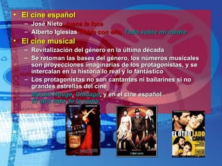 El cine español José Nieto  Juana la loca Alberto Iglesias  Hable con ella,  Todo sobre mi madre El cine musical Revitalización del género en la última década Se retoman las bases del género, los números musicales son proyecciones imaginarias de los protagonistas, y se intercalan en la historia lo real y lo fantástico Los protagonistas no son cantantes ni bailarines si no grandes estrellas del cine Moulin Rouge ,  Chicago , y en el cine español  El otro lado de la cama 