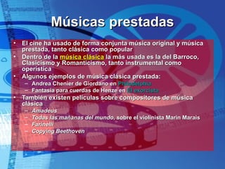 Músicas prestadas El cine ha usado de forma conjunta música original y música prestada, tanto clásica como popular Dentro de la  música clásica  la más usada es la del Barroco, Clasicismo y Romanticismo, tanto instrumental como operística Algunos ejemplos de música clásica prestada: Andrea Chenier de Giordano en  Philadelphia Fantasía para cuerdas de Henze en  El exorcista También existen películas sobre compositores de música clásica Amadeus Todas las mañanas del mundo , sobre el violinista Marin Marais Farinelli Copying   Beethoven 