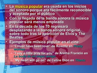 La  música popular  era usada en los inicios del sonoro porque era fácilmente reconocible y aceptada por el público Con la llegada de la banda sonora la música popular será menos empleada En la década de los 70 regresará desplazando a la banda sonora original, sobre todo tras la aparición de Elvis y The Beatles Ejemplos de música popular en el cine: “ I must have been love” de Roxette en  Pretty  woman “ I say a little pray for you” de Aretha Franklin en  La boda de mi mejor amigo “ My heart will go on” de Celine Dion en  Titanic 