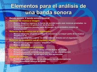 Elementos para el análisis de una banda sonora Banda sonora  ≠  banda sonora musical Relación de música e imagen : Música diegética (aparece la fuente de sonido) suele usar músicas prestadas. La música es previa a la grabación de la escena Música no diegética (sonido fuera de campo, es la verdadera música de ambientación) Relación de la música con el argumento : Música integrada: el guión justifica su presencia. La mayor parte de la música diegética lo es Música no integrada o ajena: no tiene relación directa con el argumento Relación de la música con el mensaje visual : Música convergente o música “empática” Música divergente Según su ubicación en el montaje : Bloque genérico: entrada y salida con los títulos de crédito Bloque secuencia: coincide con el desarrollo de una secuencia Bloque de transición: se usa para unir dos secuencias Según el volumen : Primer plano: por encima de los diálogos y los efectos sonoros Plano secundario: música de fondo 
