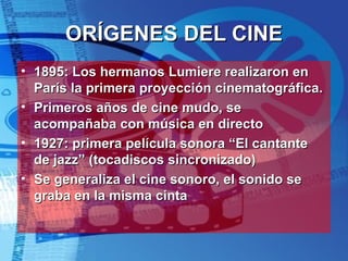ORÍGENES DEL CINE 1895: Los hermanos Lumiere realizaron en París la primera proyección cinematográfica. Primeros años de cine mudo, se acompañaba con música en directo 1927: primera película sonora “El cantante de jazz” (tocadiscos sincronizado) Se generaliza el cine sonoro, el sonido se graba en la misma cinta 